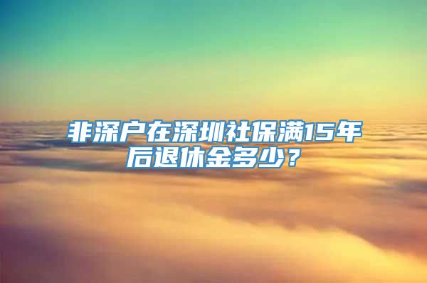 非深户在深圳社保满15年后退休金多少？
