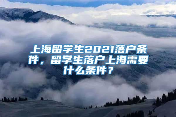 上海留学生2021落户条件，留学生落户上海需要什么条件？