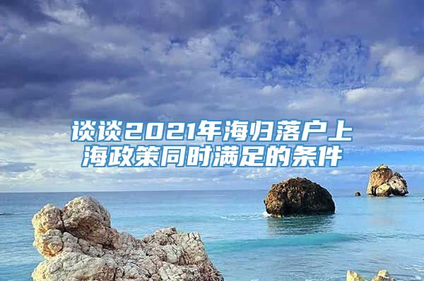 谈谈2021年海归落户上海政策同时满足的条件