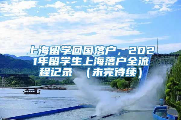 上海留学回国落户，2021年留学生上海落户全流程记录 （未完待续）