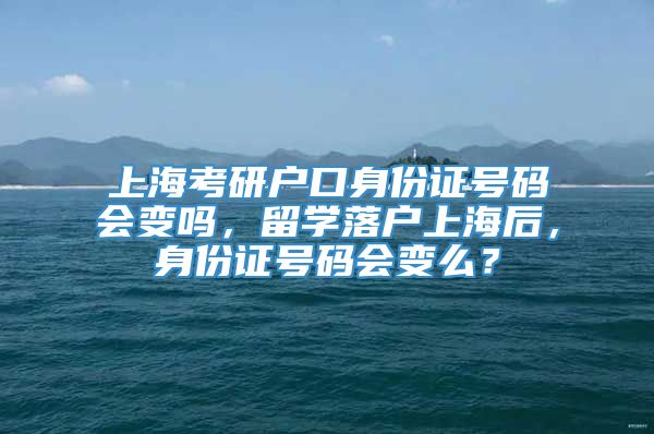 上海考研户口身份证号码会变吗，留学落户上海后，身份证号码会变么？