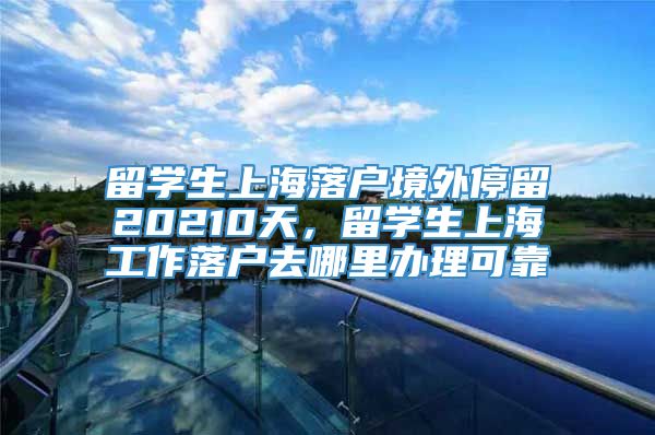 留学生上海落户境外停留20210天，留学生上海工作落户去哪里办理可靠