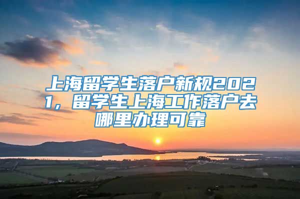 上海留学生落户新规2021，留学生上海工作落户去哪里办理可靠