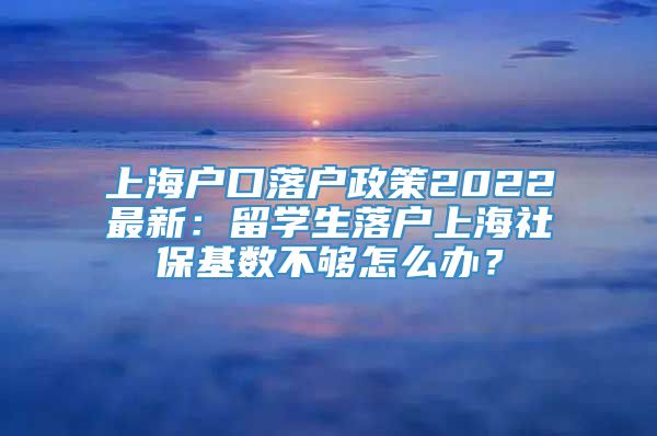 上海户口落户政策2022最新：留学生落户上海社保基数不够怎么办？