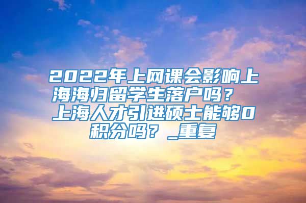 2022年上网课会影响上海海归留学生落户吗？ 上海人才引进硕士能够0积分吗？_重复
