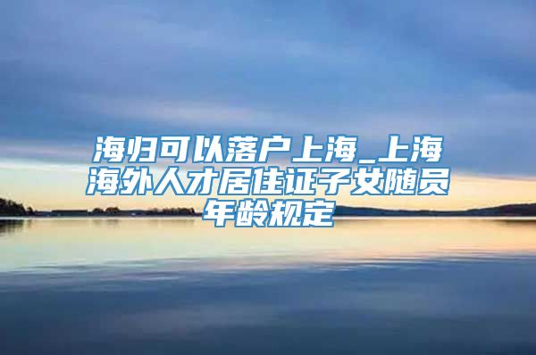 海归可以落户上海_上海海外人才居住证子女随员年龄规定