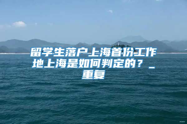 留学生落户上海首份工作地上海是如何判定的？_重复