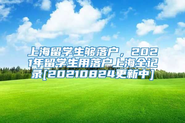 上海留学生够落户，2021年留学生用落户上海全记录[20210824更新中]