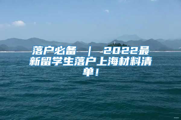 落户必备 ｜ 2022最新留学生落户上海材料清单！