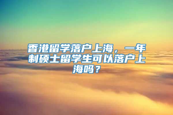 香港留学落户上海，一年制硕士留学生可以落户上海吗？