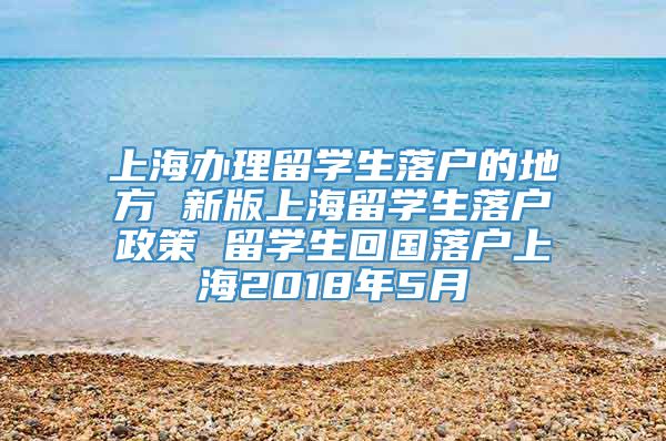 上海办理留学生落户的地方 新版上海留学生落户政策 留学生回国落户上海2018年5月