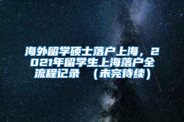 海外留学硕士落户上海，2021年留学生上海落户全流程记录 （未完待续）