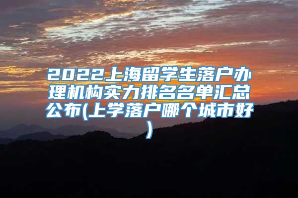 2022上海留学生落户办理机构实力排名名单汇总公布(上学落户哪个城市好)
