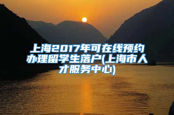 上海2017年可在线预约办理留学生落户(上海市人才服务中心)