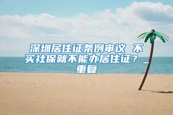 深圳居住证条例审议 不买社保就不能办居住证？_重复