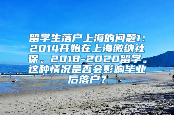 留学生落户上海的问题1：2014开始在上海缴纳社保。2018-2020留学。这种情况是否会影响毕业后落户？