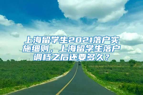 上海留学生2021落户实施细则，上海留学生落户调档之后还要多久？