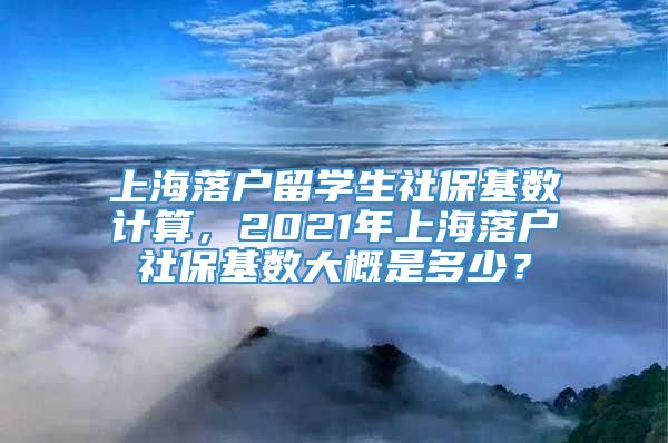 上海落户留学生社保基数计算，2021年上海落户社保基数大概是多少？