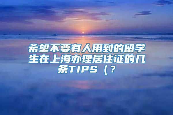 希望不要有人用到的留学生在上海办理居住证的几条TIPS（？