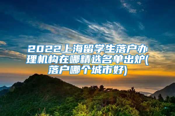 2022上海留学生落户办理机构在哪精选名单出炉(落户哪个城市好)