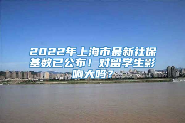 2022年上海市最新社保基数已公布！对留学生影响大吗？