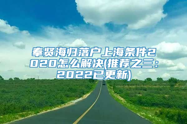 奉贤海归落户上海条件2020怎么解决(推荐之三：2022已更新)