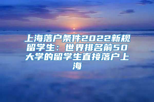 上海落户条件2022新规留学生：世界排名前50大学的留学生直接落户上海
