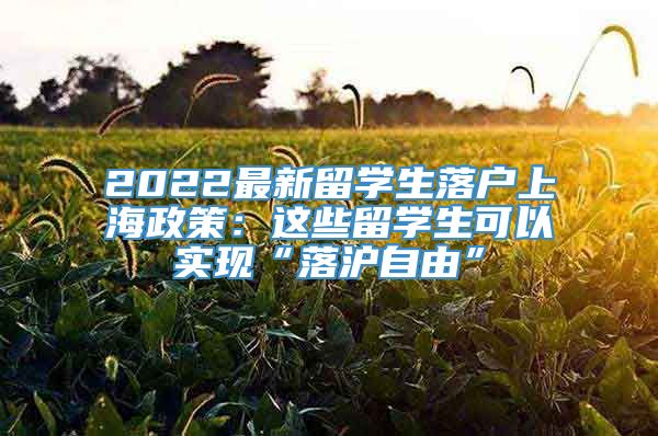2022最新留学生落户上海政策：这些留学生可以实现“落沪自由”