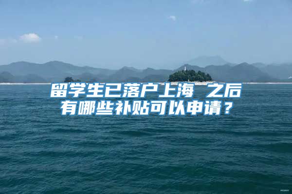 留学生已落户上海 之后有哪些补贴可以申请？