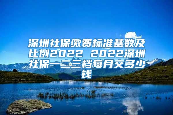 深圳社保缴费标准基数及比例2022 2022深圳社保一二三档每月交多少钱