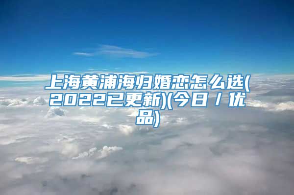 上海黄浦海归婚恋怎么选(2022已更新)(今日／优品)