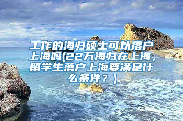 工作的海归硕士可以落户上海吗(22万海归在上海，留学生落户上海要满足什么条件？)