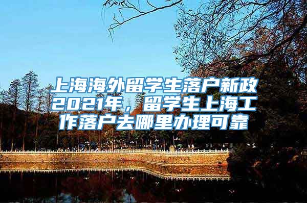 上海海外留学生落户新政2021年，留学生上海工作落户去哪里办理可靠