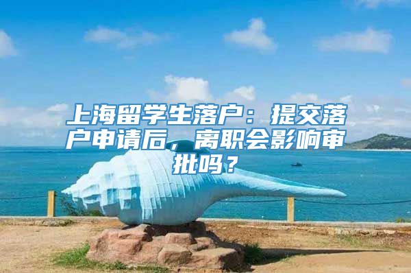 上海留学生落户：提交落户申请后，离职会影响审批吗？
