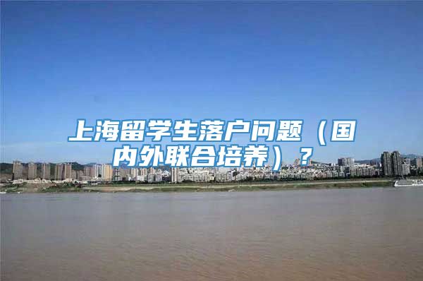 上海留学生落户问题（国内外联合培养）？