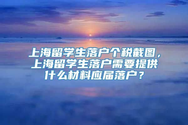上海留学生落户个税截图，上海留学生落户需要提供什么材料应届落户？