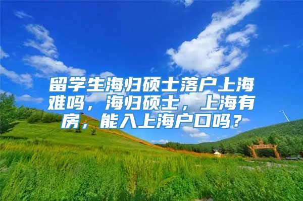 留学生海归硕士落户上海难吗，海归硕士，上海有房，能入上海户口吗？