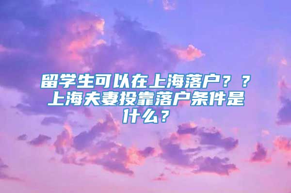 留学生可以在上海落户？？上海夫妻投靠落户条件是什么？