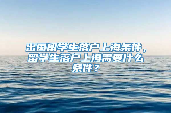 出国留学生落户上海条件，留学生落户上海需要什么条件？