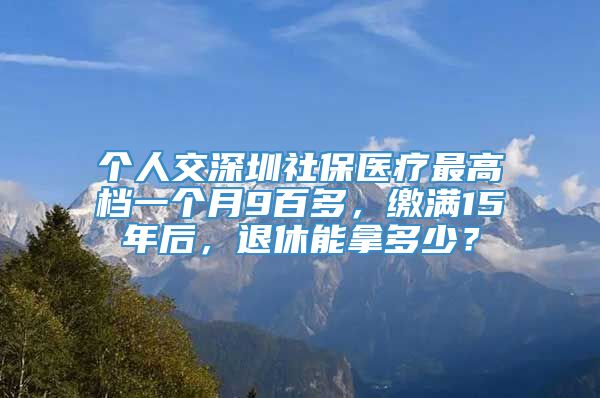 个人交深圳社保医疗最高档一个月9百多，缴满15年后，退休能拿多少？