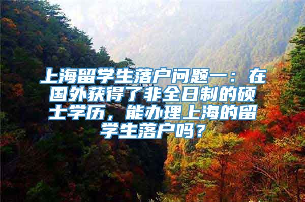 上海留学生落户问题一：在国外获得了非全日制的硕士学历，能办理上海的留学生落户吗？