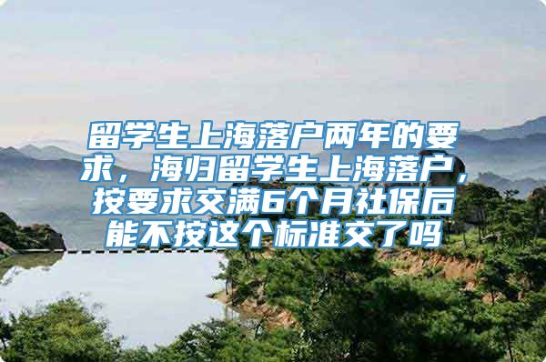 留学生上海落户两年的要求，海归留学生上海落户，按要求交满6个月社保后能不按这个标准交了吗