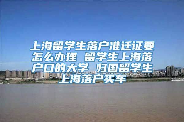 上海留学生落户准迁证要怎么办理 留学生上海落户口的大学 归国留学生上海落户买车