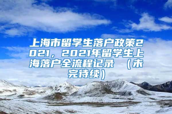 上海市留学生落户政策2021，2021年留学生上海落户全流程记录 （未完待续）