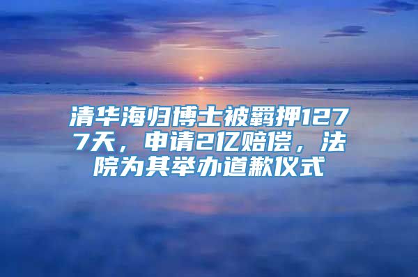 清华海归博士被羁押1277天，申请2亿赔偿，法院为其举办道歉仪式
