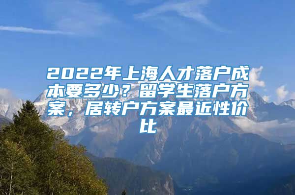 2022年上海人才落户成本要多少？留学生落户方案，居转户方案最近性价比