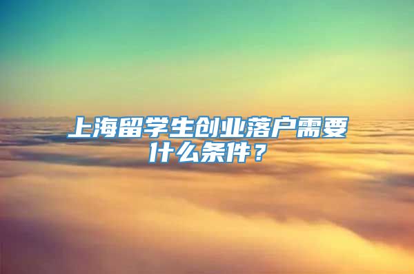 上海留学生创业落户需要什么条件？