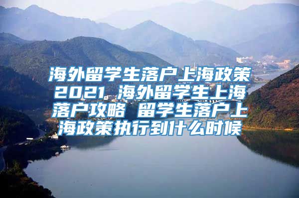 海外留学生落户上海政策2021 海外留学生上海落户攻略 留学生落户上海政策执行到什么时候