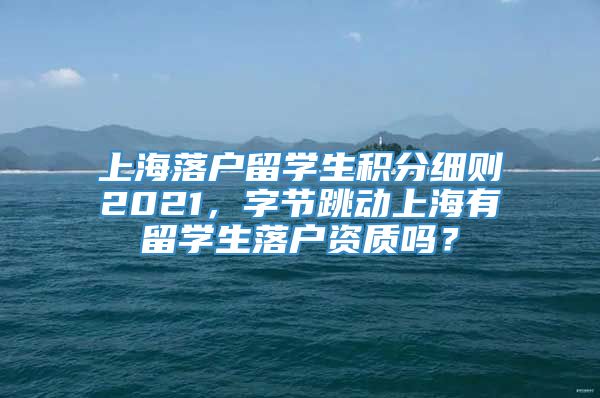 上海落户留学生积分细则2021，字节跳动上海有留学生落户资质吗？