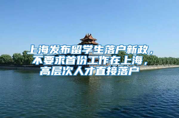 上海发布留学生落户新政，不要求首份工作在上海，高层次人才直接落户